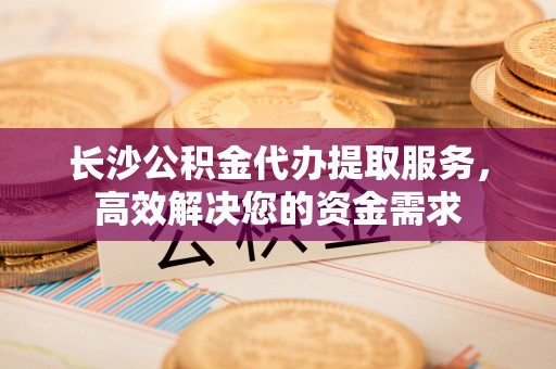 丰南长沙公积金代办提取服务，高效解决您的资金需求