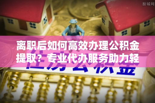 丰南离职后如何高效办理公积金提取？专业代办服务助力轻松解决
