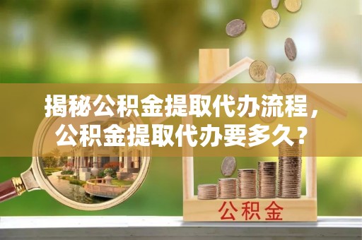 丰南揭秘公积金提取代办流程，公积金提取代办要多久？