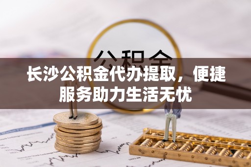 丰南长沙公积金代办提取，便捷服务助力生活无忧