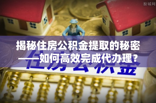 丰南揭秘住房公积金提取的秘密——如何高效完成代办理？