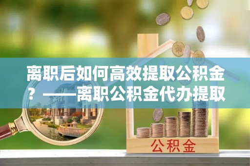 丰南离职后如何高效提取公积金？——离职公积金代办提取全流程解析