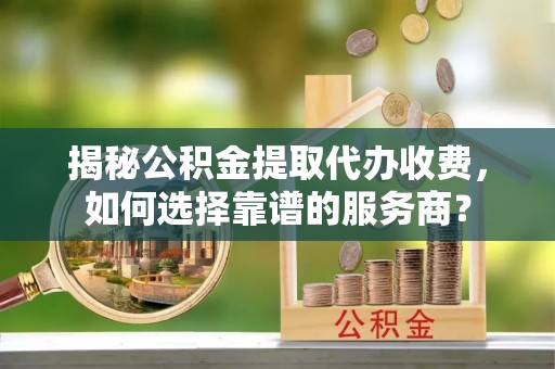 丰南揭秘公积金提取代办收费，如何选择靠谱的服务商？