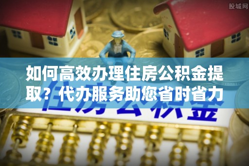 丰南如何高效办理住房公积金提取？代办服务助您省时省力