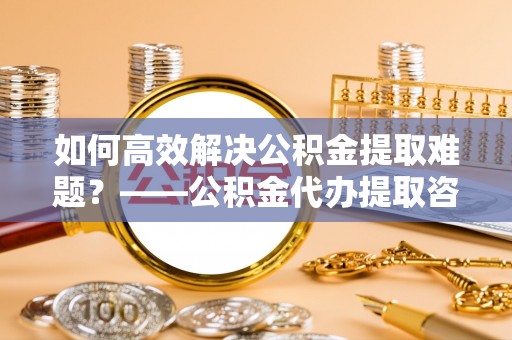 丰南如何高效解决公积金提取难题？——公积金代办提取咨询服务全解析