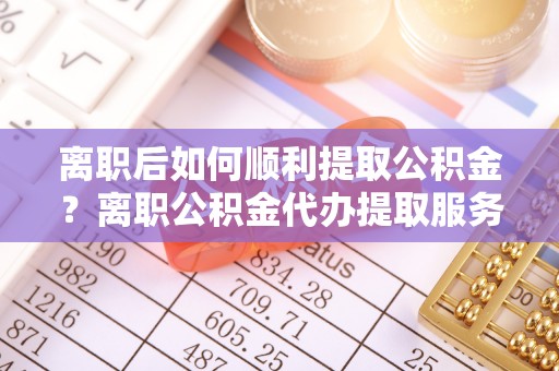 丰南离职后如何顺利提取公积金？离职公积金代办提取服务助力无忧办理