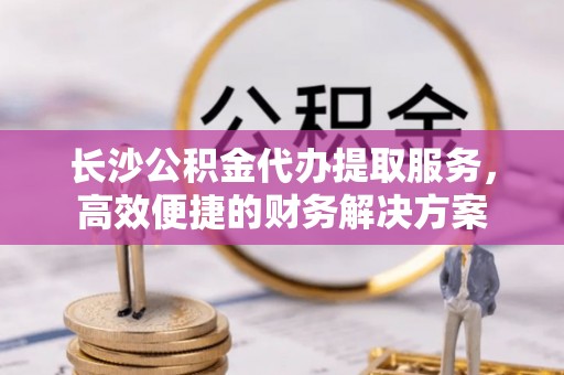 丰南长沙公积金代办提取服务，高效便捷的财务解决方案
