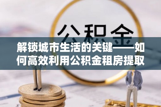 丰南解锁城市生活的关键——如何高效利用公积金租房提取实现居住自由
