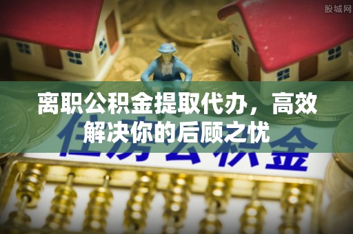 丰南离职公积金提取代办，高效解决你的后顾之忧