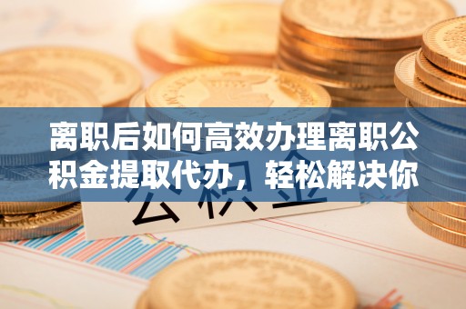 丰南离职后如何高效办理离职公积金提取代办，轻松解决你的后顾之忧