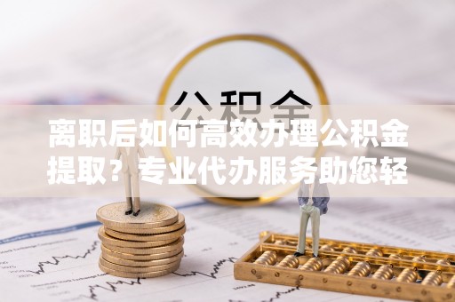 丰南离职后如何高效办理公积金提取？专业代办服务助您轻松搞定