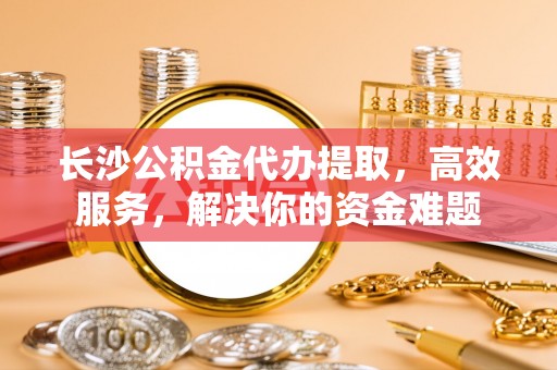 丰南长沙公积金代办提取，高效服务，解决你的资金难题