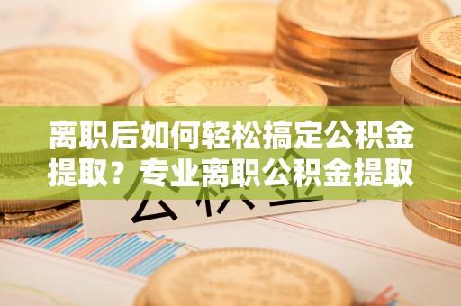 丰南离职后如何轻松搞定公积金提取？专业离职公积金提取代办服务来帮你