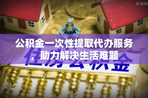 丰南公积金一次性提取代办服务，助力解决生活难题