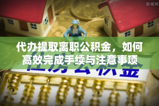 丰南代办提取离职公积金，如何高效完成手续与注意事项