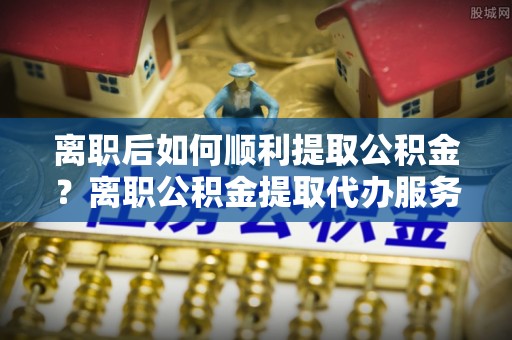 丰南离职后如何顺利提取公积金？离职公积金提取代办服务全解析