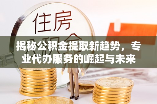 丰南揭秘公积金提取新趋势，专业代办服务的崛起与未来